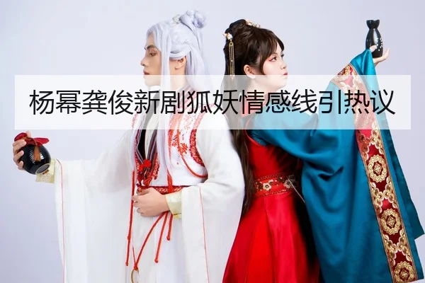 杨幂龚俊新剧狐妖情感线引热议